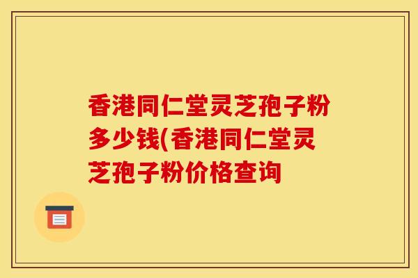 香港同仁堂灵芝孢子粉多少钱(香港同仁堂灵芝孢子粉价格查询 香港同仁堂灵芝孢子粉多少钱(香港同仁堂灵芝孢子粉价格查询