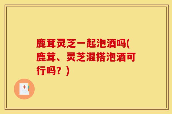 鹿茸灵芝一起泡酒吗(鹿茸、灵芝混搭泡酒可行吗?) 鹿茸灵芝一起泡酒吗(鹿茸、灵芝混搭泡酒可行吗?)