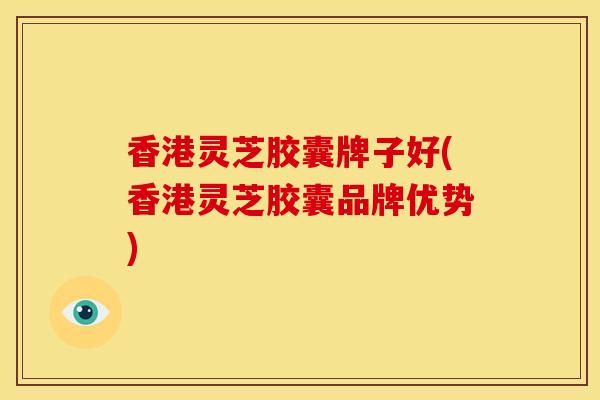 香港灵芝胶囊牌子好(香港灵芝胶囊品牌优势) 香港灵芝胶囊牌子好(香港灵芝胶囊品牌优势)