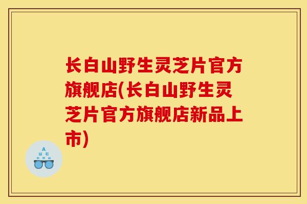 长白山野生灵芝片官方旗舰店(长白山野生灵芝片官方旗舰店新品上市) 长白山野生灵芝片官方旗舰店(长白山野生灵芝片官方旗舰店新品上市)