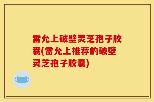 雷允上破壁灵芝孢子胶囊(雷允上推荐的破壁灵芝孢子胶囊) 雷允上破壁灵芝孢子胶囊(雷允上推荐的破壁灵芝孢子胶囊)