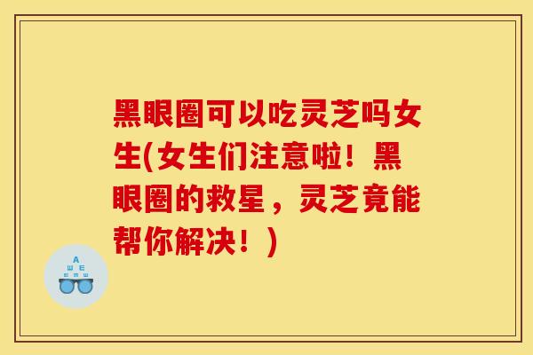 黑眼圈可以吃灵芝吗女生(女生们注意啦!黑眼圈的救星,灵芝竟能帮你解决!) 黑眼圈可以吃灵芝吗女生(女生们注意啦!黑眼圈的救星,灵芝竟能帮你解决!)