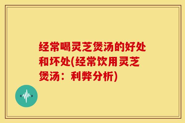 经常喝灵芝煲汤的好处和坏处(经常饮用灵芝煲汤:利弊分析) 经常喝灵芝煲汤的好处和坏处(经常饮用灵芝煲汤:利弊分析)