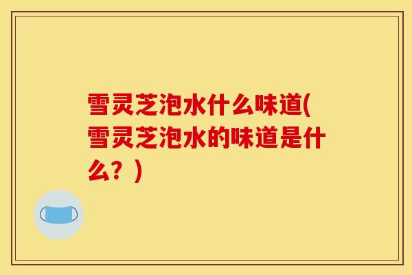雪灵芝泡水什么味道(雪灵芝泡水的味道是什么?) 雪灵芝泡水什么味道(雪灵芝泡水的味道是什么?)