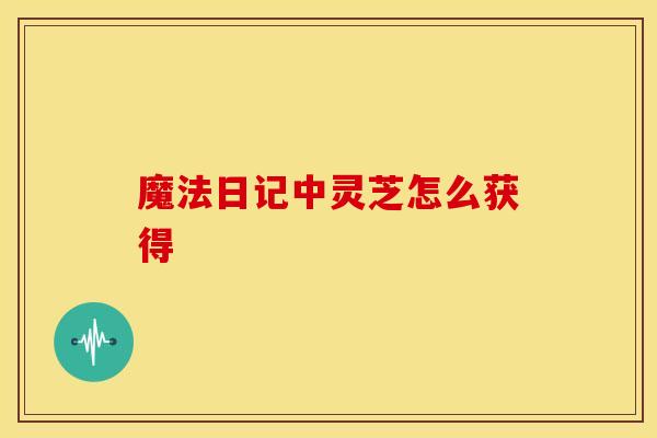 魔法日记中灵芝怎么获得 魔法日记中灵芝怎么获得