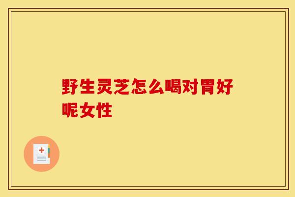 野生灵芝怎么喝对胃好呢女性 野生灵芝怎么喝对胃好呢女性