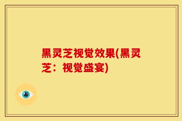 黑灵芝视觉效果(黑灵芝:视觉盛宴) 黑灵芝视觉效果(黑灵芝:视觉盛宴)
