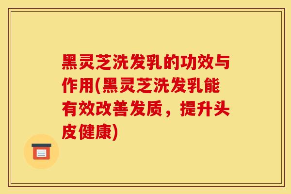 黑灵芝洗发乳的功效与作用(黑灵芝洗发乳能有效改善发质,提升头皮健康) 黑灵芝洗发乳的功效与作用(黑灵芝洗发乳能有效改善发质,提升头皮健康)