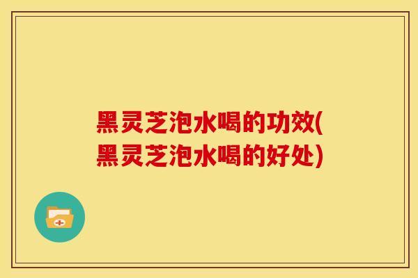 黑灵芝泡水喝的功效(黑灵芝泡水喝的好处) 黑灵芝泡水喝的功效(黑灵芝泡水喝的好处)