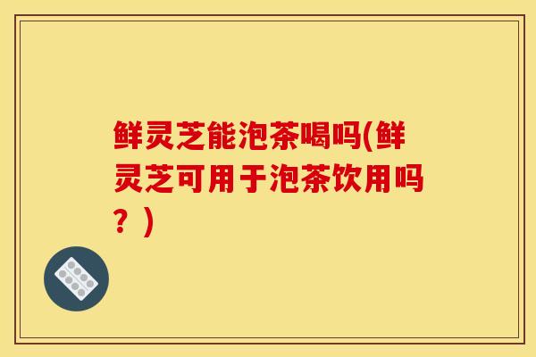 鲜灵芝能泡茶喝吗(鲜灵芝可用于泡茶饮用吗?) 鲜灵芝能泡茶喝吗(鲜灵芝可用于泡茶饮用吗?)