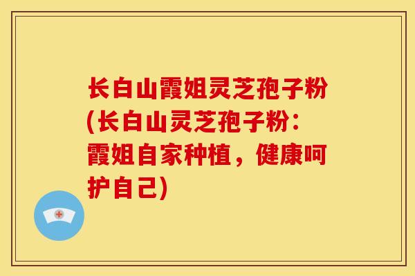 长白山霞姐灵芝孢子粉(长白山灵芝孢子粉:霞姐自家种植,健康呵护自己) 长白山霞姐灵芝孢子粉(长白山灵芝孢子粉:霞姐自家种植,健康呵护自己)