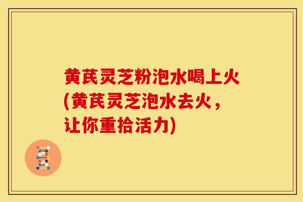 黄芪灵芝粉泡水喝上火(黄芪灵芝泡水去火,让你重拾活力) 黄芪灵芝粉泡水喝上火(黄芪灵芝泡水去火,让你重拾活力)