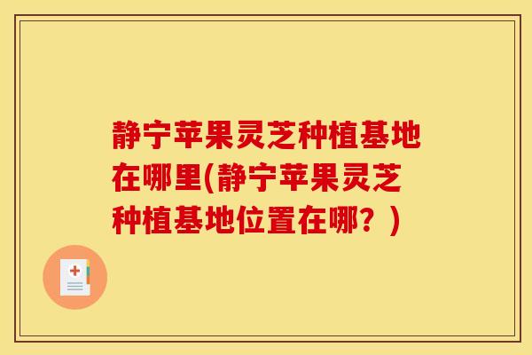 静宁苹果灵芝种植基地在哪里(静宁苹果灵芝种植基地位置在哪?) 静宁苹果灵芝种植基地在哪里(静宁苹果灵芝种植基地位置在哪?)