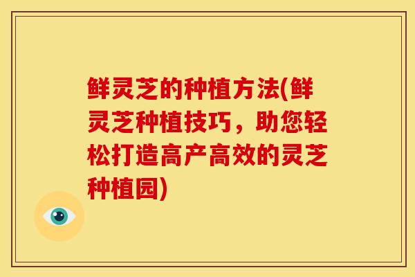 鲜灵芝的种植方法(鲜灵芝种植技巧,助您轻松打造高产高效的灵芝种植园) 鲜灵芝的种植方法(鲜灵芝种植技巧,助您轻松打造高产高效的灵芝种植园)
