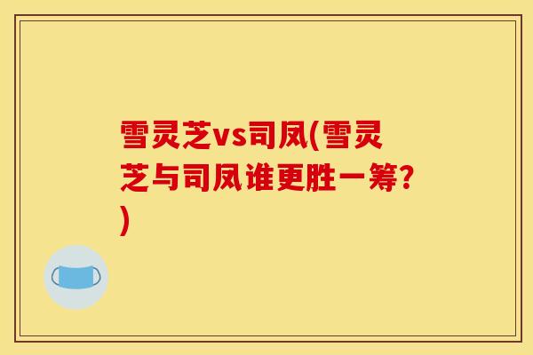 雪灵芝vs司凤(雪灵芝与司凤谁更胜一筹?) 雪灵芝vs司凤(雪灵芝与司凤谁更胜一筹?)
