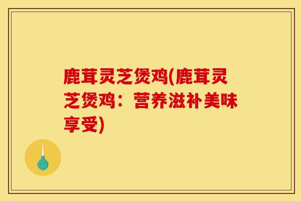 鹿茸灵芝煲鸡(鹿茸灵芝煲鸡:营养滋补美味享受) 鹿茸灵芝煲鸡(鹿茸灵芝煲鸡:营养滋补美味享受)