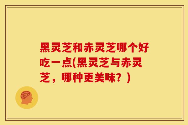 黑灵芝和赤灵芝哪个好吃一点(黑灵芝与赤灵芝,哪种更美味?) 黑灵芝和赤灵芝哪个好吃一点(黑灵芝与赤灵芝,哪种更美味?)
