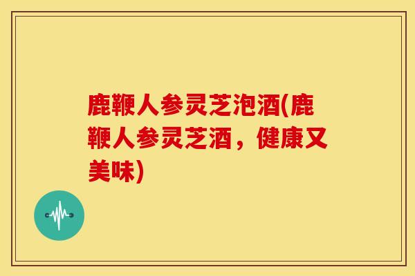 鹿鞭人参灵芝泡酒(鹿鞭人参灵芝酒,健康又美味) 鹿鞭人参灵芝泡酒(鹿鞭人参灵芝酒,健康又美味)