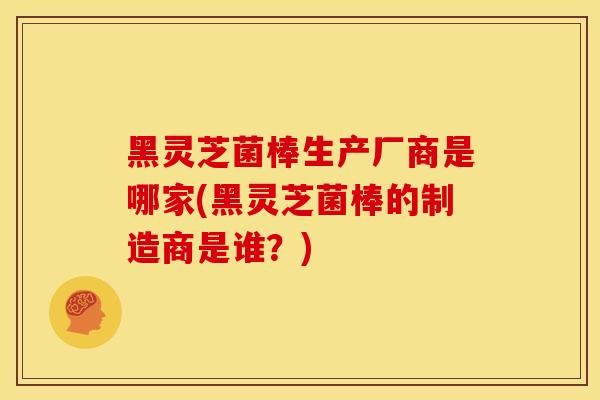黑灵芝菌棒生产厂商是哪家(黑灵芝菌棒的制造商是谁?) 黑灵芝菌棒生产厂商是哪家(黑灵芝菌棒的制造商是谁?)