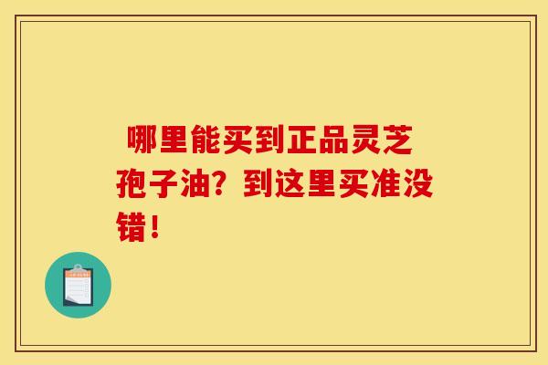 哪里能买到正品灵芝孢子油?到这里买准没错! 哪里能买到正品灵芝孢子油?到这里买准没错!