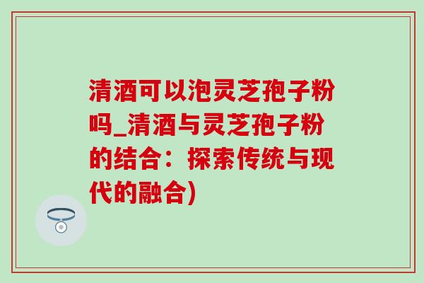 清酒可以泡灵芝孢子粉吗_清酒与灵芝孢子粉的结合：探索传统与现代的融合)