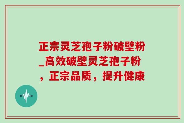 正宗灵芝孢子粉破壁粉_高效破壁灵芝孢子粉,正宗品质,提升健康 正宗灵芝孢子粉破壁粉_高效破壁灵芝孢子粉,正宗品质,提升健康