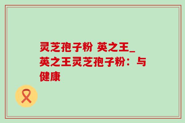 灵芝孢子粉 英之王_英之王灵芝孢子粉:与健康 灵芝孢子粉 英之王_英之王灵芝孢子粉:与健康