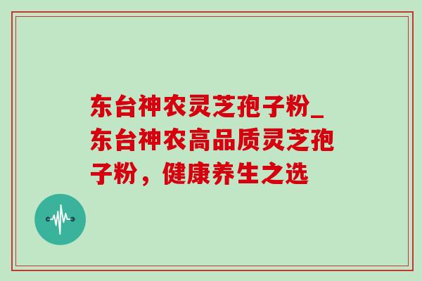 东台神农灵芝孢子粉_东台神农高品质灵芝孢子粉,健康养生之选 东台神农灵芝孢子粉_东台神农高品质灵芝孢子粉,健康养生之选