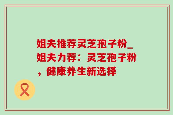 姐夫推荐灵芝孢子粉_姐夫力荐:灵芝孢子粉,健康养生新选择 姐夫推荐灵芝孢子粉_姐夫力荐:灵芝孢子粉,健康养生新选择