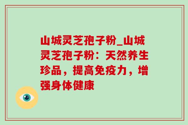 山城灵芝孢子粉_山城灵芝孢子粉:天然养生珍品,提高免疫力,增强身体健康 山城灵芝孢子粉_山城灵芝孢子粉:天然养生珍品,提高免疫力,增强身体健康