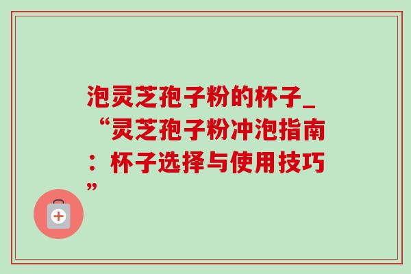 泡灵芝孢子粉的杯子_“灵芝孢子粉冲泡指南:杯子选择与使用技巧” 泡灵芝孢子粉的杯子_“灵芝孢子粉冲泡指南:杯子选择与使用技巧”