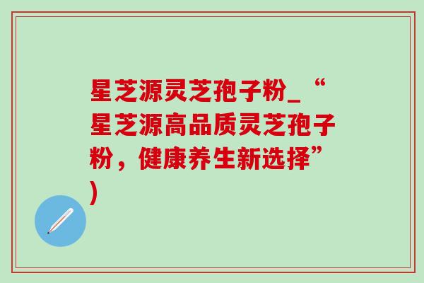 星芝源灵芝孢子粉_“星芝源高品质灵芝孢子粉,健康养生新选择”) 星芝源灵芝孢子粉_“星芝源高品质灵芝孢子粉,健康养生新选择”)