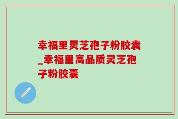 幸福里灵芝孢子粉胶囊_幸福里高品质灵芝孢子粉胶囊