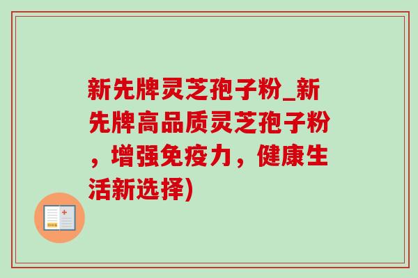新先牌灵芝孢子粉_新先牌高品质灵芝孢子粉，增强免疫力，健康生活新选择)