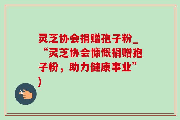 灵芝协会捐赠孢子粉_“灵芝协会慷慨捐赠孢子粉,助力健康事业”) 灵芝协会捐赠孢子粉_“灵芝协会慷慨捐赠孢子粉,助力健康事业”)
