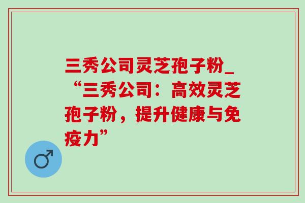 三秀公司灵芝孢子粉_“三秀公司：高效灵芝孢子粉，提升健康与免疫力”