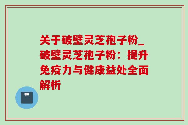关于破壁灵芝孢子粉_破壁灵芝孢子粉:提升免疫力与健康益处全面解析 关于破壁灵芝孢子粉_破壁灵芝孢子粉:提升免疫力与健康益处全面解析