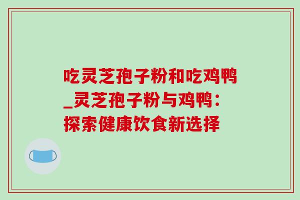 吃灵芝孢子粉和吃鸡鸭_灵芝孢子粉与鸡鸭:探索健康饮食新选择 吃灵芝孢子粉和吃鸡鸭_灵芝孢子粉与鸡鸭:探索健康饮食新选择