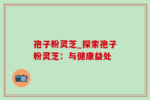 孢子粉灵芝_探索孢子粉灵芝:与健康益处 孢子粉灵芝_探索孢子粉灵芝:与健康益处