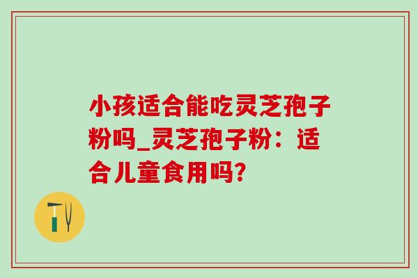 小孩适合能吃灵芝孢子粉吗_灵芝孢子粉:适合儿童食用吗? 小孩适合能吃灵芝孢子粉吗_灵芝孢子粉:适合儿童食用吗?