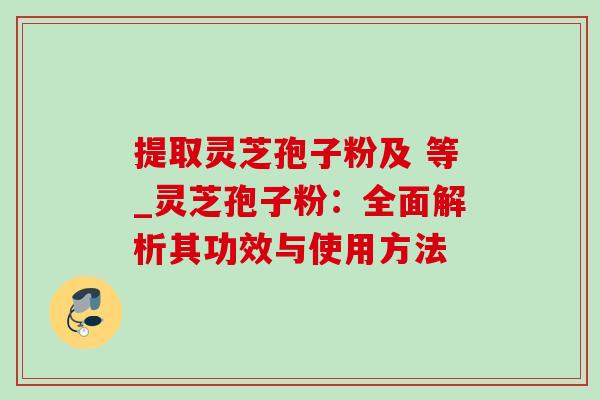 提取灵芝孢子粉及 等_灵芝孢子粉:全面解析其功效与使用方法 提取灵芝孢子粉及 等_灵芝孢子粉:全面解析其功效与使用方法