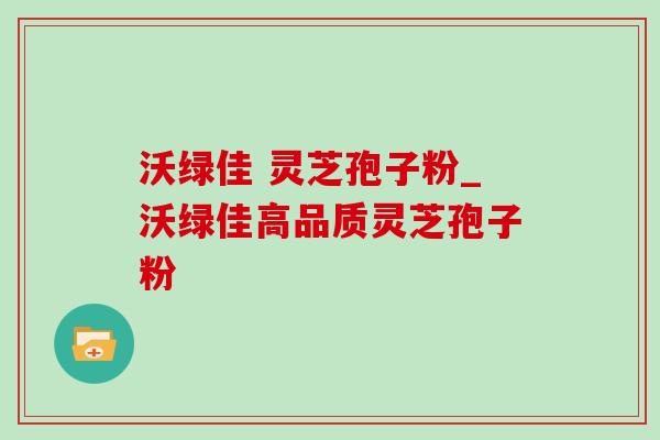 沃绿佳 灵芝孢子粉_沃绿佳高品质灵芝孢子粉 沃绿佳 灵芝孢子粉_沃绿佳高品质灵芝孢子粉