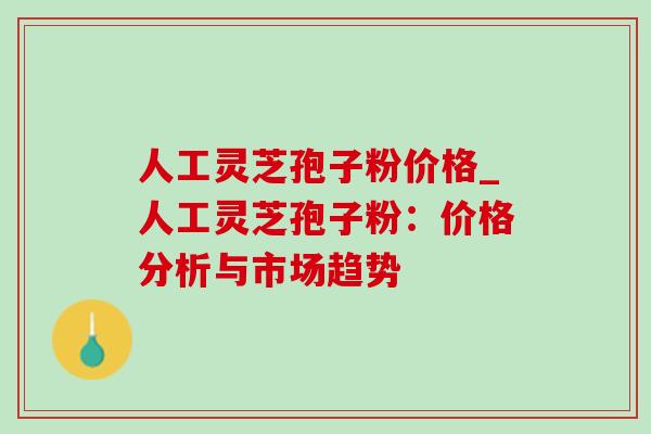 人工灵芝孢子粉价格_人工灵芝孢子粉:价格分析与市场趋势 人工灵芝孢子粉价格_人工灵芝孢子粉:价格分析与市场趋势