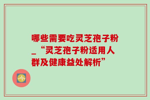 哪些需要吃灵芝孢子粉_“灵芝孢子粉适用人群及健康益处解析” 哪些需要吃灵芝孢子粉_“灵芝孢子粉适用人群及健康益处解析”