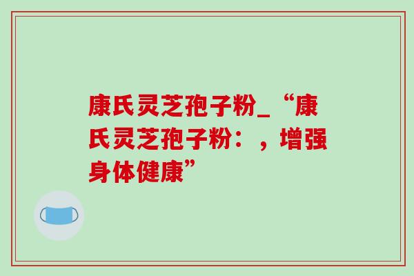 康氏灵芝孢子粉_“康氏灵芝孢子粉:,增强身体健康” 康氏灵芝孢子粉_“康氏灵芝孢子粉:,增强身体健康”