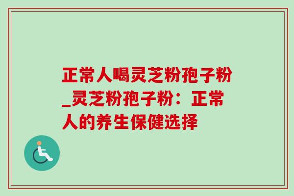 正常人喝灵芝粉孢子粉_灵芝粉孢子粉:正常人的养生保健选择 正常人喝灵芝粉孢子粉_灵芝粉孢子粉:正常人的养生保健选择