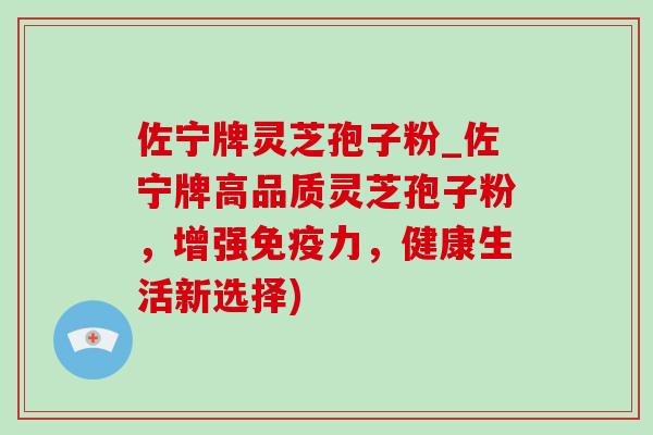 佐宁牌灵芝孢子粉_佐宁牌高品质灵芝孢子粉，增强免疫力，健康生活新选择)