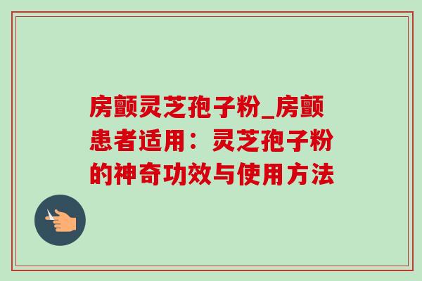 房颤灵芝孢子粉_房颤患者适用:灵芝孢子粉的神奇功效与使用方法 房颤灵芝孢子粉_房颤患者适用:灵芝孢子粉的神奇功效与使用方法