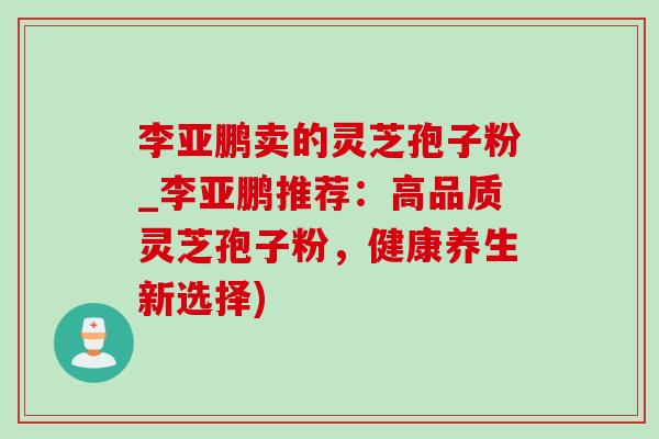 李亚鹏卖的灵芝孢子粉_李亚鹏推荐:高品质灵芝孢子粉,健康养生新选择) 李亚鹏卖的灵芝孢子粉_李亚鹏推荐:高品质灵芝孢子粉,健康养生新选择)