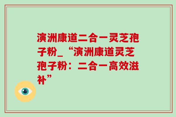 演洲康道二合一灵芝孢子粉_“演洲康道灵芝孢子粉:二合一高效滋补” 演洲康道二合一灵芝孢子粉_“演洲康道灵芝孢子粉:二合一高效滋补”